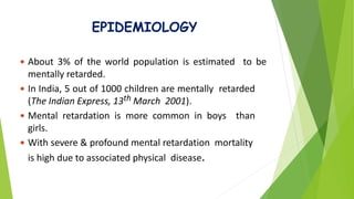 EPIDEMIOLOGY
 About 3% of the world population is estimated to be
mentally retarded.
 In India, 5 out of 1000 children are mentally retarded
(The Indian Express, 13th March 2001).
 Mental retardation is more common in boys than
girls.
 With severe & profound mental retardation mortality
is high due to associated physical disease.
 