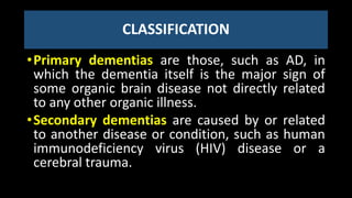 CLASSIFICATION
•Primary dementias are those, such as AD, in
which the dementia itself is the major sign of
some organic brain disease not directly related
to any other organic illness.
•Secondary dementias are caused by or related
to another disease or condition, such as human
immunodeficiency virus (HIV) disease or a
cerebral trauma.
 