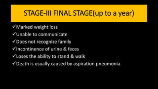 STAGE-III FINAL STAGE(up to a year)
Marked weight loss
Unable to communicate
Does not recognize family
Incontinence of urine & feces
Loses the ability to stand & walk
Death is usually caused by aspiration pneumonia.
 