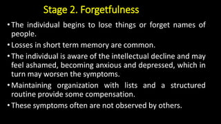 Stage 2. Forgetfulness
•The individual begins to lose things or forget names of
people.
•Losses in short term memory are common.
•The individual is aware of the intellectual decline and may
feel ashamed, becoming anxious and depressed, which in
turn may worsen the symptoms.
•Maintaining organization with lists and a structured
routine provide some compensation.
•These symptoms often are not observed by others.
 