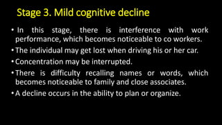 Stage 3. Mild cognitive decline
• In this stage, there is interference with work
performance, which becomes noticeable to co workers.
•The individual may get lost when driving his or her car.
•Concentration may be interrupted.
•There is difficulty recalling names or words, which
becomes noticeable to family and close associates.
•A decline occurs in the ability to plan or organize.
 