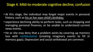Stage 4. Mild-to-moderate cognitive decline; confusion
• At this stage, the individual may forget major events in personal
history, such as his or her own child’s birthday;
• experience declining ability to perform tasks, such as shopping and
managing personal finances; or be unable to understand current
news events.
• He or she may deny that a problem exists by covering up memory
loss with confabulation (creating imaginary events to fill in
memory gaps). Depression and social withdrawal are common.
 