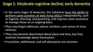 Stage 5. Moderate cognitive decline; early dementia
• In the early stages of dementia, the individual loses the ability to
perform some activities of daily living (ADLs) independently, such
as hygiene, dressing, and grooming, and requires some assistance
to manage these on an ongoing basis.
• They may forget addresses, phone numbers, and names of close
relatives.
• They may become disoriented about place and time, but they
maintain knowledge about themselves.
• Frustration, withdrawal, and self-absorption are common.
 