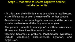 Stage 6. Moderate-to-severe cognitive decline;
middle dementia
• At this stage, the individual may be unable to recall recent
major life events or even the name of his or her spouse.
•Disorientation to surroundings is common, and the person
may be unable to recall the day, season, or year.
•The person is unable to manage ADLs without assistance.
Urinary and fecal incontinence are common.
•Sleeping becomes a problem. Psychomotor symptoms
include wandering, obsessiveness, agitation, and
aggression.
 