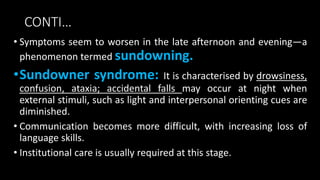 CONTI…
• Symptoms seem to worsen in the late afternoon and evening—a
phenomenon termed sundowning.
•Sundowner syndrome: It is characterised by drowsiness,
confusion, ataxia; accidental falls may occur at night when
external stimuli, such as light and interpersonal orienting cues are
diminished.
• Communication becomes more difficult, with increasing loss of
language skills.
• Institutional care is usually required at this stage.
 