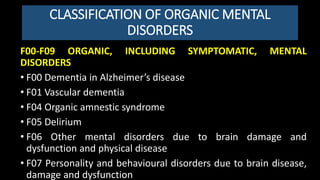 CLASSIFICATION OF ORGANIC MENTAL
DISORDERS
F00-F09 ORGANIC, INCLUDING SYMPTOMATIC, MENTAL
DISORDERS
• F00 Dementia in Alzheimer’s disease
• F01 Vascular dementia
• F04 Organic amnestic syndrome
• F05 Delirium
• F06 Other mental disorders due to brain damage and
dysfunction and physical disease
• F07 Personality and behavioural disorders due to brain disease,
damage and dysfunction
 