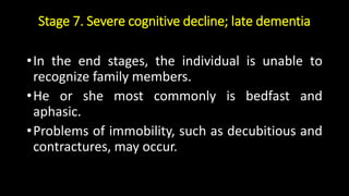 Stage 7. Severe cognitive decline; late dementia
•In the end stages, the individual is unable to
recognize family members.
•He or she most commonly is bedfast and
aphasic.
•Problems of immobility, such as decubitious and
contractures, may occur.
 