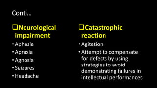 Conti…
Neurological
impairment
• Aphasia
• Apraxia
• Agnosia
• Seizures
• Headache
Catastrophic
reaction
•Agitation
•Attempt to compensate
for defects by using
strategies to avoid
demonstrating failures in
intellectual performances
 
