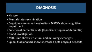 DIAGNOSIS
• History
• Mental status examination
• Cognitive assessment evaluation- MMSE- shows cognitive
impairment
• Functional dementia scale (to indicate degree of dementia)
• Blood investigation
• MRI-Brain shows structural and neurologic changes
• Spinal fluid analysis shows increased beta amyloid deposits
 