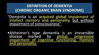 DEFINITION OF DEMENTIA
(CHRONIC ORGANIC BRAIN SYNDROME)
“Dementia is an acquired global impairment of
intellect memory and personality, but without
impairment of consciousness”
Alzheimer’s type dementia is an irreversible
disease marked by global, progressive
impairment of cognitive functioning, memory
and personality.
 