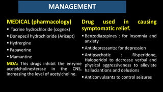 MANAGEMENT
MEDICAL (pharmacology)
 Tacrine hydrochloride (cognex)
 Donepezil hydrochloride (Aricept)
 Hydrergine
 Papaverine
 Mamantine
MOA: This drugs inhibit the enzyme
acetylcholinesterase in the CNS,
increasing the level of acetylcholine.
Drug used in causing
symptomatic relief.
 Benzodiazepines : for insomnia and
anxiety
 Antidepressants: for depression
 Antipsychotic : Risperidone,
Haloperidol to decrease verbal and
physical aggressiveness to alleviate
halluciantions and delusions
 Anticonvulsants to control seizures
 