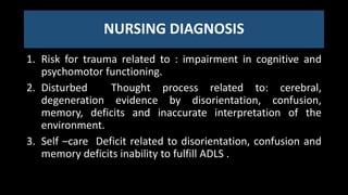 NURSING DIAGNOSIS
1. Risk for trauma related to : impairment in cognitive and
psychomotor functioning.
2. Disturbed Thought process related to: cerebral,
degeneration evidence by disorientation, confusion,
memory, deficits and inaccurate interpretation of the
environment.
3. Self –care Deficit related to disorientation, confusion and
memory deficits inability to fulfill ADLS .
 