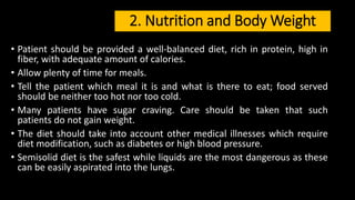 2. Nutrition and Body Weight
• Patient should be provided a well-balanced diet, rich in protein, high in
fiber, with adequate amount of calories.
• Allow plenty of time for meals.
• Tell the patient which meal it is and what is there to eat; food served
should be neither too hot nor too cold.
• Many patients have sugar craving. Care should be taken that such
patients do not gain weight.
• The diet should take into account other medical illnesses which require
diet modification, such as diabetes or high blood pressure.
• Semisolid diet is the safest while liquids are the most dangerous as these
can be easily aspirated into the lungs.
 