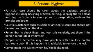 3. Personal Hygiene
• Particular care should be taken about the patient's personal
hygiene including brushing of teeth, bathing, keeping the skin clean
and dry, particularly in areas prone to perspiration, such as the
armpits and groin.
• Caustic substances such as spirit or antiseptic solutions should not
be used routinely on the skin.
• Remember to check finger and toe nails regularly, cut them if the
person cannot do it by himself.
• People with dementia may have problem with the lock on the
bathroom door; if this happens it is advisable to remove the lock.
• Compliment the patient when he/ she looks good.
 