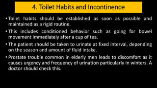 4. Toilet Habits and Incontinence
• Toilet habits should be established as soon as possible and
maintained as a rigid routine.
• This includes conditioned behavior such as going for bowel
movement immediately after a cup of tea.
• The patient should be taken to urinate at fixed interval, depending
on the season and amount of fluid intake.
• Prostate trouble common in elderly men leads to discomfort as it
causes urgency and frequency of urination particularly in winters. A
doctor should check this.
 