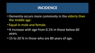 INCIDENCE
• Dementia occurs more commonly in the elderly than
the middle age.
• Equal in male and female.
• It increase with age from 0.1% in those below 60
years.
• 15 to 20 % in those who are 80 years of age.
 