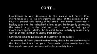CONTI…
• Incontinence is very distressing to the patient and family. Once
incontinence sets in, the undergarments, pants of the patient and the
house in general start reeking of foul smell. Toilet habits, established in
healthy years must be maintained as long as possible by gently persuading
the patient to go to the toilet and use it. When the first sign of
incontinence appears doctor should check for an underlying cause if any,
such as urinary infection or urinary tract damage.
• Constipation is a frequent cause of discomfort to the patient.
• The quantity of faeces passed each morning should be checked to ensure
that the patient is not constipated. Constipation can be avoided by adding
fiber supplements and roughage to the diet on a daily basis.
 