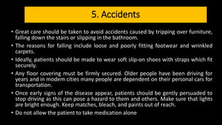 5. Accidents
• Great care should be taken to avoid accidents caused by tripping over furniture,
falling down the stairs or slipping in the bathroom.
• The reasons for falling include loose and poorly fitting footwear and wrinkled
carpets.
• Ideally, patients should be made to wear soft slip-on shoes with straps which fit
securely.
• Any floor covering must be firmly secured. Older people have been driving for
years and in modem cities many people are dependent on their personal cars for
transportation.
• Once early signs of the disease appear, patients should be gently persuaded to
stop driving as this can pose a hazard to them and others. Make sure that lights
are bright enough. Keep matches, bleach, and paints out of reach.
• Do not allow the patient to take medication alone
 