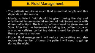 6. Fluid Management
• The patients require as much fluid as normal people and this
depends on the season.
• Ideally, sufficient fluid should be given during the day and
only the minimum essential amount of fluid (some water with
dinner) after 6pm. The last cup of tea should be given around
5pm. After that no beverages including tea, coffee, cocoa or
any other caffeine containing drinks should be given, as all
these promote urination.
• Proper fluid management will reduce bed-wetting and also
reduce the number of times the patient will need to get up
during the night.
 
