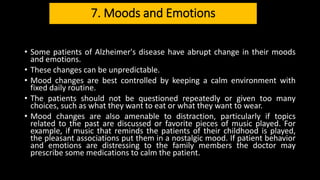 7. Moods and Emotions
• Some patients of Alzheimer's disease have abrupt change in their moods
and emotions.
• These changes can be unpredictable.
• Mood changes are best controlled by keeping a calm environment with
fixed daily routine.
• The patients should not be questioned repeatedly or given too many
choices, such as what they want to eat or what they want to wear.
• Mood changes are also amenable to distraction, particularly if topics
related to the past are discussed or favorite pieces of music played. For
example, if music that reminds the patients of their childhood is played,
the pleasant associations put them in a nostalgic mood. If patient behavior
and emotions are distressing to the family members the doctor may
prescribe some medications to calm the patient.
 