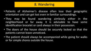 8. Wandering
• Patients of Alzheimer's disease often lose their geographic
orientation and can get lost even in familiar surroundings.
• They may be found wandering aimlessly either in the
neighborhood or far away. It is advisable to have some
identification bracelet or card always in their possession.
• The doors of the house should be securely locked so that the
patients cannot leave unnoticed.
• The patient should always be accompanied while going for walks
or for simple chores outside the house.
 