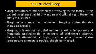9. Disturbed Sleep
• Sleep disturbances are extremely distressing to the family. If the
patient is restless at night or wanders and talks at night, the entire
family is disturbed.
• Sleep patterns must be maintained. Napping during the day
should be avoided.
• Sleeping pills are best avoided as their effect is temporary and
frequently unpredictable in patients of Alzheimer's disease.
Causes of discomfort at night, such as pain, uncomfortable
temperature or prostate trouble, should be checked.
 