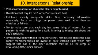 10. Interpersonal Relationship
• Verbal communication should be clear and unhurried.
• Questions that require 'yes', or 'no' answers are best.
• Reinforce socially acceptable skills. Give necessary information
repeatedly. Focus on things the person does well rather than on
mistakes or failures.
• Try to make sure that each day has some thing of interest for the
patient- it might be going for a walk, listening to music; talk about the
day's activities.
• Try to involve him with old friends for a chat, reminiscing about the past.
Family members should be aware of early warning signs which may
suggest that one of the older members may be on the verge of
developing Alzheimer's disease.
 