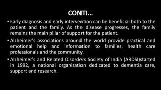 CONTI…
• Early diagnosis and early intervention can be beneficial both to the
patient and the family. As the disease progresses, the family
remains the main pillar of support for the patient.
• Alzheimer's associations around the world provide practical and
emotional help and information to families, health care
professionals and the community.
• Alzheimer's and Related Disorders Society of India (ARDSI)started
in 1992, a national organization dedicated to dementia care,
support and research.
 