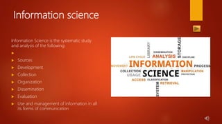 Information science
Information Science is the systematic study
and analysis of the following:

 Sources
 Development
 Collection
 Organization
 Dissemination
 Evaluation
 Use and management of information in all
its forms of communication
 