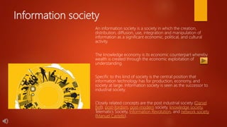 Information society
An information society is a society in which the creation,
distribution, diffusion, use, integration and manipulation of
information as a significant economic, political, and cultural
activity.
The knowledge economy is its economic counterpart whereby
wealth is created through the economic exploitation of
understanding.
Specific to this kind of society is the central position that
information technology has for production, economy, and
society at large. Information society is seen as the successor to
industrial society.
Closely related concepts are the post industrial society (Daniel
Bell), post-fordism, post-modern society, knowledge society,
Telematics Society, Information Revolution, and network society
(Manuel Castells).
 