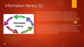 Information literacy (IL)
Information Literacy can be defined as skill in finding the
information one needs, including an understanding of how
libraries are organized, familiarity with the resources they
provide (including information formats and automated search
tools), and knowledge of commonly used research techniques.
The concept also includes the skills required to critically evaluate
information content and employ it effectively, as well as an
understanding of the technological infrastructure on which
information transmission is based, including its social, political,
and cultural context and impact.
 