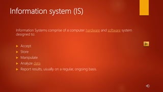 Information system (IS)
Information Systems comprise of a computer hardware and software system
designed to:
 Accept
 Store
 Manipulate
 Analyze data
 Report results, usually on a regular, ongoing basis.
 