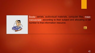 Books, serials, audiovisual materials, computer files, maps,
manuscripts, according to their subject and allocating a call
number to that information resource.
 