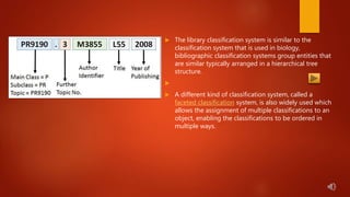  The library classification system is similar to the
classification system that is used in biology,
bibliographic classification systems group entities that
are similar typically arranged in a hierarchical tree
structure.

 A different kind of classification system, called a
faceted classification system, is also widely used which
allows the assignment of multiple classifications to an
object, enabling the classifications to be ordered in
multiple ways.
 