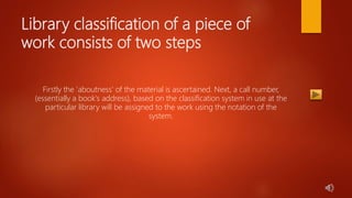 Library classification of a piece of
work consists of two steps
Firstly the 'aboutness' of the material is ascertained. Next, a call number,
(essentially a book's address), based on the classification system in use at the
particular library will be assigned to the work using the notation of the
system.
 