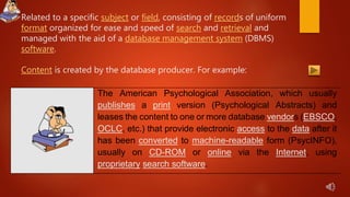 Related to a specific subject or field, consisting of records of uniform
format organized for ease and speed of search and retrieval and
managed with the aid of a database management system (DBMS)
software.
Content is created by the database producer. For example:
The American Psychological Association, which usually
publishes a print version (Psychological Abstracts) and
leases the content to one or more database vendors (EBSCO,
OCLC, etc.) that provide electronic access to the data after it
has been converted to machine-readable form (PsycINFO),
usually on CD-ROM or online via the Internet, using
proprietary search software.
 