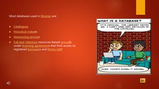 Most databases used in libraries are:
 Catalogues
 Periodical indexes
 Abstracting services
 Full-text reference resources leased annually
under licensing agreements that limit access to
registered borrowers and library staff
 