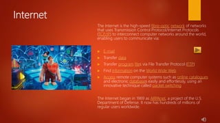 Internet
The Internet is the high-speed fibre-optic network of networks
that uses Transmission Control Protocol/Internet Protocols
(TCP/IP) to interconnect computer networks around the world,
enabling users to communicate via:
 E-mail
 Transfer data
 Transfer program files via File Transfer Protocol (FTP)
 Find information on the World Wide Web
 Access remote computer systems such as online catalogues
and electronic databases easily and effortlessly, using an
innovative technique called packet switching
The Internet began in 1969 as ARPAnet, a project of the U.S.
Department of Defense. It now has hundreds of millions of
regular users worldwide.
 