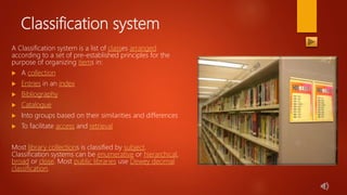 Classification system
A Classification system is a list of classes arranged
according to a set of pre-established principles for the
purpose of organizing items in:
 A collection
 Entries in an index
 Bibliography
 Catalogue
 Into groups based on their similarities and differences
 To facilitate access and retrieval
Most library collections is classified by subject.
Classification systems can be enumerative or hierarchical,
broad or close. Most public libraries use Dewey decimal
classification.
 