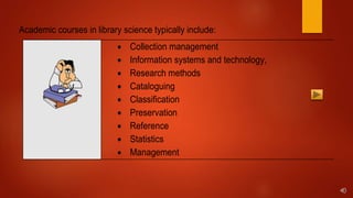 Academic courses in library science typically include:
 Collection management
 Information systems and technology,
 Research methods
 Cataloguing
 Classification
 Preservation
 Reference
 Statistics
 Management
 