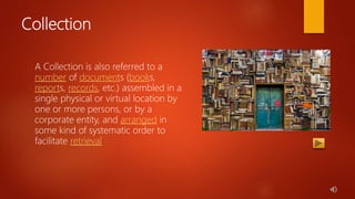 Collection
A Collection is also referred to a
number of documents (books,
reports, records, etc.) assembled in a
single physical or virtual location by
one or more persons, or by a
corporate entity, and arranged in
some kind of systematic order to
facilitate retrieval
 