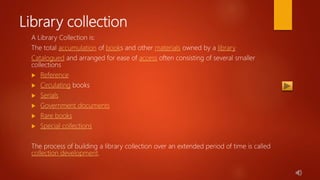 Library collection
A Library Collection is:
The total accumulation of books and other materials owned by a library
Catalogued and arranged for ease of access often consisting of several smaller
collections
 Reference
 Circulating books
 Serials
 Government documents
 Rare books
 Special collections
The process of building a library collection over an extended period of time is called
collection development.
 