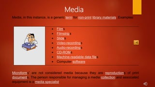 Media
Media, in this instance, is a generic term for non-print library materials. Examples:
 Films
 Filmstrips
 Slides
 Video-recordings
 Audio-recordings
 CD-ROMs
 Machine-readable data files
 Computer software
Microforms’ are not considered media because they are reproductions of print
documents. The person responsible for managing a media collection and associated
equipment is a media specialist.
 