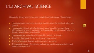 1.1.2 ARCHIVAL SCIENCE
Historically, library science has also included archival science. This includes:
 How information resources are organized to serve the needs of select user
groups
 How people interact with classification systems and technology, how
information is acquired, evaluated and applied by people in and outside of
libraries as well as cross-culturally
 How people are trained and educated for careers in libraries
 The ethics that guide library service and organization
 The legal status of libraries and information resources
 The applied science of computer technology used in documentation and
records management
 