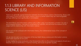 1.1.3 LIBRARY AND INFORMATION
SCIENCE (LIS)
There is no generally agreed distinction between the terms library science, librarianship, library and
information science and information science, and to a certain extent they are interchangeable,
perhaps differing most significantly in connotation.
The term library and information science (LIS) is often used; most librarians consider it as only a
terminological variation, intended to emphasize the scientific and technical foundations of the
subject and its relationship with information science.
LIS should not be confused with information theory, the mathematical study of the concept of
information.
LIS can also be seen as an integration of the two field’s library science and information science,
which were separate at one point.
A view implied by some textbooks is that librarianship refers to the professional aspects of work as a
librarian, such as certification, in-service training, and issues of gender equality.
 