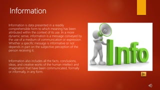 Information
Information is data presented in a readily
comprehensible form to which meaning has been
attributed within the context of its use. In a more
dynamic sense, information is a message conveyed by
the use of a medium of communication or expression.
Whether a specific message is informative or not
depends in part on the subjective perception of the
person receiving it.
Information also includes all the facts, conclusions,
ideas, and creative works of the human intellect and
imagination that have been communicated, formally
or informally, in any form.
 