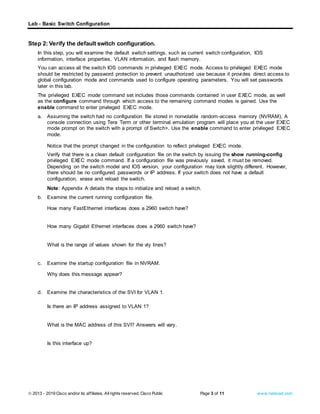 Lab - Basic Switch Configuration
© 2013 - 2019 Cisco and/or its affiliates. Allrights reserved. Cisco Public Page 3 of 11 www.netacad.com
Step 2: Verify the default switch configuration.
In this step, you will examine the default switch settings, such as current switch configuration, IOS
information, interface properties, VLAN information, and flash memory.
You can access all the switch IOS commands in privileged EXEC mode. Access to privileged EXEC mode
should be restricted by password protection to prevent unauthorized use because it provides direct access to
global configuration mode and commands used to configure operating parameters. You will set passwords
later in this lab.
The privileged EXEC mode command set includes those commands contained in user EXEC mode, as well
as the configure command through which access to the remaining command modes is gained. Use the
enable command to enter privileged EXEC mode.
a. Assuming the switch had no configuration file stored in nonvolatile random-access memory (NVRAM), A
console connection using Tera Term or other terminal emulation program will place you at the user EXEC
mode prompt on the switch with a prompt of Switch>. Use the enable command to enter privileged EXEC
mode.
Open configuration window
Notice that the prompt changed in the configuration to reflect privileged EXEC mode.
Verify that there is a clean default configuration file on the switch by issuing the show running-config
privileged EXEC mode command. If a configuration file was previously saved, it must be removed.
Depending on the switch model and IOS version, your configuration may look slightly different. However,
there should be no configured passwords or IP address. If your switch does not have a default
configuration, erase and reload the switch.
Note: Appendix A details the steps to initialize and reload a switch.
b. Examine the current running configuration file.
Questions:
How many FastEthernet interfaces does a 2960 switch have?
Type your answers here.
How many Gigabit Ethernet interfaces does a 2960 switch have?
Type your answers here.
What is the range of values shown for the vty lines?
Type your answers here.
c. Examine the startup configuration file in NVRAM.
Question:
Why does this message appear?
Type your answers here.
d. Examine the characteristics of the SVI for VLAN 1.
Questions:
Is there an IP address assigned to VLAN 1?
Type your answers here.
What is the MAC address of this SVI? Answers will vary.
Type your answers here.
Is this interface up?
Type your answers here.
 
