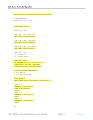 Lab - Basic Switch Configuration
© 2013 - 2019 Cisco and/or its affiliates. Allrights reserved. Cisco Public Page 7 of 11 www.netacad.com
!
enable secret 5 $1$mtvC$6NC.1VKr3p6bj7YGE.jNg0
!
no aaa new-model
system mtu routing 1500
!
!
no ip domain-lookup
!
<output omitted>
!
interface FastEthernet0/24
switchport access vlan 99
!
interface GigabitEthernet0/1
switchport access vlan 99
!
interface GigabitEthernet0/2
switchport access vlan 99
!
interface Vlan1
no ip address
no ip route-cache
!
interface Vlan99
ip address 192.168.1.2 255.255.255.0
ipv6 address FE80::2 link-local
ipv6 address 2001:DB8:ACAD::2/64
!
ip default-gateway 192.168.1.1
ip http server
ip http secure-server
!
banner motd ^C
Unauthorized access is strictly prohibited. ^C
!
line con 0
password 7 00071A150754
logging synchronous
login
line vty 0 4
password 7 121A0C041104
login
line vty 5 15
password 7 121A0C041104
login
!
end
 