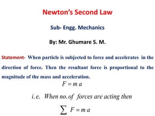 Newton’s Second Law
Sub- Engg. Mechanics
By: Mr. Ghumare S. M.
Statement- When particle is subjected to force and accelerates in the
direction of force. Then the resultant force is proportional to the
magnitude of the mass and acceleration.
. . .
F m a
i e When no of forces are acting then
F m a


 