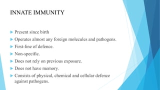 INNATE IMMUNITY
 Present since birth
 Operates almost any foreign molecules and pathogens.
 First-line of defence.
 Non-specific.
 Does not rely on previous exposure.
 Does not have memory.
 Consists of physical, chemical and cellular defence
against pathogens.
 